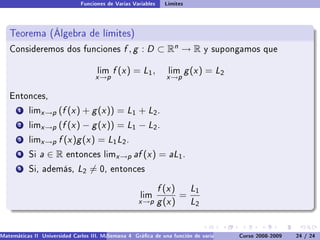 Funciones de Varias Variables    Límites



   Teorema (Álgebra de límites)
   Consideremos dos funciones                  f , g : D ⊂ Rn → R              y supongamos que


                                     lim   f (x ) = L1 ,         lim      g (x ) = L2
                                    x →p                         x →p

   Entonces,

       1   limx →p    (f (x ) + g (x )) = L1 + L2 .
       2   limx →p    (f (x ) − g (x )) = L1 − L2 .
       3   limx →p    f (x )g (x ) = L1 L2 .
       4   Si   a∈R      entonces limx →p          af (x ) = aL1 .
       5   Si, además,        L2 = 0,      entonces


                                                               f (x ) L1
                                                      lim            =
                                                     x →p      g (x ) L2


Matemáticas II Universidad Carlos III. Madrid () 4 Gráca de una función de varias variables. Curvas y supercies 24 nivel. L
                                        Semana                                              Curso 2008-2009       de / 24
 