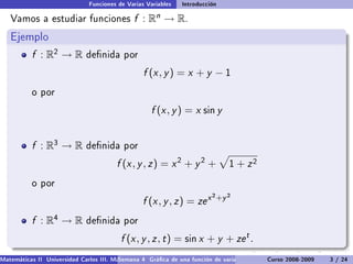 Funciones de Varias Variables    Introducción

   Vamos a estudiar funciones                  f :   Rn   → R.
   Ejemplo
           f : R2 → R         denida por

                                                  f (x , y ) = x + y − 1
           o por

                                                     f (x , y ) = x sin y


           f : R3 → R         denida por

                                         f (x , y , z ) = x 2 + y 2 +            1   + z2
           o por
                                                                           2 +y 2
                                                  f (x , y , z ) = ze x
           f : R4 → R         denida por

                                          f (x , y , z , t ) = sin x + y + ze t .
Matemáticas II Universidad Carlos III. Madrid () 4 Gráca de una función de varias variables. Curso 2008-2009
                                        Semana                                                 Curvas y supercies de nivel. L
                                                                                                                    3 / 24
 