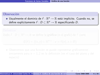 Funciones de Varias Variables    Gráca de una función




   Observación
           Usualmente el dominio de               f : Rn → R está implícito. Cuando                         no, se
           dene explícitamente              f : D ⊂ Rn → R especicando D .

   Denition
   Dado      f : D ⊂ Rn → R             se dene la        gráca (o el grafo) de f               como


                             G (f ) = {(x , y ) ∈ Rn+1 : y = f (x ), x ∈ D }

           Observemos que una función se puede representar grácamente
           únicamente para            n = 1, 2     en la denición (en el caso del plano y del
           espacio).




Matemáticas II Universidad Carlos III. Madrid () 4 Gráca de una función de varias variables. Curso 2008-2009
                                        Semana                                                 Curvas y supercies de nivel. L
                                                                                                                    4 / 24
 