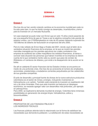 SEMANA 4<br />2 ENSAYOS.<br />Ensayo 1Día tras día se han venido notando cambios en la economía mundial pero este no ha sido para bien, lo que ha traído consigo es desempleo, incertidumbre y temor para la inversión en un mercado fluctuante.Un caso especial se pudo notar con Enron que en solo 15 años creció pasando de ser una pequeña firma de gas en Texas a ser la séptima compañía más grande de estados unidos, con 21000empleados en más de 40 países habiendo superado los 100 billones de dólares de facturación en el ejercicio del año 2000.Pero lo más nefasto de Enron llego a finales del 2001, donde cayó el telón de la verdadera situación financiera de la empresa, en la que se mostró las grandes marrullas manejada por los grandes ejecutivos los cuales contrataron una empresa de auditores los cuales maquillaron los estados financieros, al darse a conocer esta situación las personas que habían invertido en la empresa se dieron cuenta de lo que verdadera mente valía su acción que paso de constar de 85dolares a 4 centavos de dólares y por ende a la desaparición de la acción en la bolsa.De allí en adelante El sector financiero de los Estados Unidos se encuentra en medio de una profunda crisis. Día tras día se acrecienta el número de empleados, accionistas, prestamistas y ciudadanos corrientes perjudicados por las catástrofes de sus grandes compañías.El polo de desarrollo y principal fuente de divisas de la nueva estructura productiva colombiana es el sector de minas y energía, incluyendo inversiones en hidrocarburos y en carbón. También está creciendo la inversión en explotación del oro y de otros minerales. Para que esta inversión se traduzca en despegue económico, se necesita agregar valor con desarrollos más profundos, por ejemplo en petroquímica.Para 2050, se duplicará la demanda mundial de energía. Colombia tiene inmensas posibilidades en generación de energía limpia: hidroeléctrica, eólica y biocombustibles.<br />Ensayo 2<br />PROPOSITOS DE LAS FINANZAS PBLICAS Y LOS INGRESOS FISCALESLas finanzas públicas atiende todo lo relacionado con la forma de satisfacer las necesidades que demanda la población. La satisfacción de estas necesidades se hace mediante la captación de los ingresos representados en impuestos, préstamos, recaudos en aduanas y otros conceptos, que con una adecuada administración del gasto, la deuda pública y una correcta política de precios y tarifas realiza el estado a través de diferentes instituciones del sector público.A las finanzas públicas ms que un enfoque económico se le debe dar un mayor enfoque social y político, donde se involucren ciencias como la socióloga, la estadística, la administración, entre otras, que ayuden al desarrollo de estrategias que convengan ms a la mayora y no al beneficio de unos pocos, y que además contribuyan con el desarrollo económico del paz.El estado debe velar que exista una distribución equitativa de las riquezas, identificar las necesidades individuales y colectivas dentro de la comunidad y crear las políticas adecuadas orientadas a la satisfacción de estas necesidades, atender de manera adecuada temas de trascendencia nacional como la salud, la seguridad social, la educación y la creación de fuentes de empleo, para ayudar al crecimiento económico del paz y a que cada individuo tenga un mejor nivel de vida, siendo este último el que deberá ser el propósito fundamental de las finanzas públicas.En Colombia se vive una realidad lamentable, el hambre, la violencia y el abandono son solo algunos de los problemas que enfrentan los nidos, según un estudio realizado por el departamento de investigaciones de la universidad de los Andes ms de 500.000 nidos Colombianos sufren de desnutrición crónica, esto es el 13% de la población infantil. El recurso que deberá dirigirse a programas alimentarios y a la satisfacción de otras necesidades fundamentales, termina financiando la guerra existente en esta paz.<br />