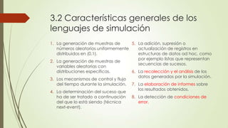 3.2 Características generales de los
lenguajes de simulación
1. La generación de muestras de      5. La adición, supresión o
   números aleatorios uniformemente     actualización de registros en
   distribuidos en (0,1).               estructuras de datos ad hoc, como
                                        por ejemplo listas que representan
2. La generación de muestras de
                                        secuencias de sucesos.
   variables aleatorias con
   distribuciones específicas.       6. La recolección y el análisis de los
                                        datos generados por la simulación.
3. Los mecanismos de control y flujo
   del tiempo durante la simulación. 7. La elaboración de informes sobre
                                        los resultados obtenidos.
4. La determinación del suceso que
   ha de ser tratado a continuación 8. La detección de condiciones de
   del que lo está siendo (técnica      error.
   next-event).
 