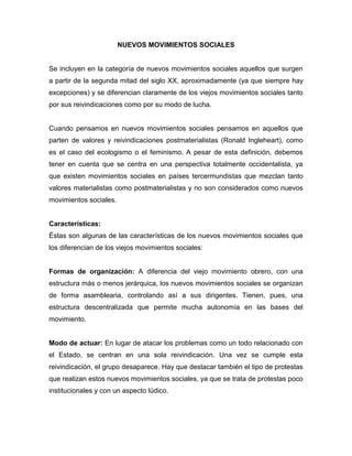 NUEVOS MOVIMIENTOS SOCIALES
Se incluyen en la categoría de nuevos movimientos sociales aquellos que surgen
a partir de la segunda mitad del siglo XX, aproximadamente (ya que siempre hay
excepciones) y se diferencian claramente de los viejos movimientos sociales tanto
por sus reivindicaciones como por su modo de lucha.
Cuando pensamos en nuevos movimientos sociales pensamos en aquellos que
parten de valores y reivindicaciones postmaterialistas (Ronald Ingleheart), como
es el caso del ecologismo o el feminismo. A pesar de esta definición, debemos
tener en cuenta que se centra en una perspectiva totalmente occidentalista, ya
que existen movimientos sociales en países tercermundistas que mezclan tanto
valores materialistas como postmaterialistas y no son considerados como nuevos
movimientos sociales.
Características:
Éstas son algunas de las características de los nuevos movimientos sociales que
los diferencian de los viejos movimientos sociales:
Formas de organización: A diferencia del viejo movimiento obrero, con una
estructura más o menos jerárquica, los nuevos movimientos sociales se organizan
de forma asamblearia, controlando así a sus dirigentes. Tienen, pues, una
estructura descentralizada que permite mucha autonomía en las bases del
movimiento.
Modo de actuar: En lugar de atacar los problemas como un todo relacionado con
el Estado, se centran en una sola reivindicación. Una vez se cumple esta
reivindicación, el grupo desaparece. Hay que destacar también el tipo de protestas
que realizan estos nuevos movimientos sociales, ya que se trata de protestas poco
institucionales y con un aspecto lúdico.
 