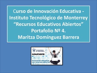 Curso de Innovación Educativa -
Instituto Tecnológico de Monterrey
“Recursos Educativos Abiertos”
Portafolio Nº 4.
Maritza Domínguez Barrera
 
