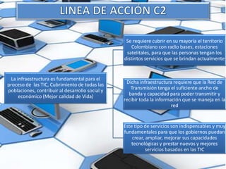 La infraestructura es fundamental para el
proceso de las TIC, Cubrimiento de todas las
poblaciones, contribuir al desarrollo social y
económico (Mejor calidad de Vida)
Se requiere cubrir en su mayoría el territorio
Colombiano con radio bases, estaciones
satelitales, para que las personas tengan los
distintos servicios que se brindan actualmente
Dicha infraestructura requiere que la Red de
Transmisión tenga el suficiente ancho de
banda y capacidad para poder transmitir y
recibir toda la información que se maneja en la
red
Este tipo de servicios son indispensables y muy
fundamentales para que los gobiernos puedan
crear, ampliar, mejorar sus capacidades
tecnológicas y prestar nuevos y mejores
servicios basados en las TIC
 