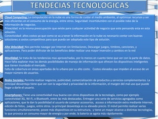 Cloud Computing: La computación en la nube es una forma de cuidar el medio ambiente, al optimizar recursos y ser
más eficientes en el consumo de la energía, entre otros. Seguridad: incertidumbre con el posible robo de la
información de negocios.
Privacidad: es la misma preocupación que existe para cualquier actividad de negocio que este pensando esta en esta
solución.
Conectividad: altos costos ya que como se va a tener la información en la nube es necesario contar con buenas
soluciones a costos competitivos para que pueda ser adoptada este tipo de solución.
Alta Velocidad: Nos permite navegar por Internet sin limitaciones, Descargar juegos, timbres, canciones, y
aplicaciones. Para poder disfrutar de los beneficios debe realizar una mayor inversión y cambios en la red
Movilidad: Se trata de las tendencias mas aprovechadas, por lo menos en cuanto tiene que ver con la parte de datos.
Hace falta explotar mas las demás posibilidades de manejo de información que ofrecen los dispositivos inteligentes
que tienen inundado el mercado.
Falta de cobertura en áreas apartadas de lo urbano por su alto costo. Costos elevados que impiden el acceso de un
mayor número de usuarios.
Redes Sociales: Permite realizar negocios, publicidad, comercialización de productos y servicios complementarios. La
principal desventaja tiene que ver con la seguridad y privacidad de la información, el margen del mal uso que puede
llegar a darle el usuario.
Smartphones: Tiene una conectividad muy buena con otros dispositivos de la tecnología, como por ejemplo
conectividad 3G, Wi-Fi, o Bluetooth, entre las más destacadas. Entregan una serie de servicios agregados como
aplicaciones, que le dan la posibilidad al usuario de comprar accesorios, acceso a información extra mediante Internet,
edición de fotos, juegos, entre otros. La principal desventaja es su elevado precio. El móvil permite realizar varias
funciones simultáneamente, posee más dispositivos en su estructura, y tiene un mayor alcance a distintas tecnologías,
lo que provoca un consumo mayor de energía y por ende, la batería se agota más rápidamente.
 
