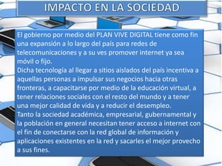 El gobierno por medio del PLAN VIVE DIGITAL tiene como fin
una expansión a lo largo del país para redes de
telecomunicaciones y a su ves promover internet ya sea
móvil o fijo.
Dicha tecnología al llegar a sitios aislados del país incentiva a
aquellas personas a impulsar sus negocios hacia otras
fronteras, a capacitarse por medio de la educación virtual, a
tener relaciones sociales con el resto del mundo y a tener
una mejor calidad de vida y a reducir el desempleo.
Tanto la sociedad académica, empresarial, gubernamental y
la población en general necesitan tener acceso a internet con
el fin de conectarse con la red global de información y
aplicaciones existentes en la red y sacarles el mejor provecho
a sus fines.
 