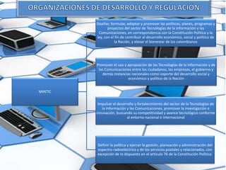MINTIC
Diseñar, formular, adoptar y promover las políticas, planes, programas y
proyectos del sector de Tecnologías de la Información y las
Comunicaciones, en correspondencia con la Constitución Política y la
ley, con el fin de contribuir al desarrollo económico, social y político de
la Nación, y elevar el bienestar de los colombianos
Promover el uso y apropiación de las Tecnologías de la Información y de
las Comunicaciones entre los ciudadanos, las empresas, el gobierno y
demás instancias nacionales como soporte del desarrollo social y
económico y político de la Nación
Impulsar el desarrollo y fortalecimiento del sector de la Tecnologías de
la Información y las Comunicaciones, promover la investigación e
innovación, buscando su competitividad y avance tecnológico conforme
al entorno nacional e internacional
Definir la política y ejercer la gestión, planeación y administración del
espectro radioeléctrico y de los servicios postales y relacionados, con
excepción de lo dispuesto en el artículo 76 de la Constitución Política.
 