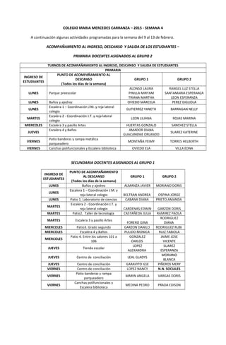 COLEGIO MARIA MERCEDES CARRANZA – 2015 - SEMANA 4
A continuación algunas actividades programadas para la semana del 9 al 13 de febrero.
ACOMPAÑAMIENTO AL INGRESO, DESCANSO Y SALIDA DE LOS ESTUDIANTES –
PRIMARIA DOCENTES ASIGNADOS AL GRUPO 2
TURNOS DE ACOMPAÑAMIENTO AL INGRESO, DESCANSO Y SALIDA DE ESTUDIANTES
PRIMARIA
INGRESO DE
ESTUDIANTES
PUNTO DE ACOMPAÑAMIENTO AL
DESCANSO
(Todos los días de la semana)
GRUPO 1 GRUPO 2
LUNES Parque preescolar
ALONSO LAURA
PINILLA MIRYAM
TRIANA MARTHA
RANGEL LUZ STELLA
SANTAMARIA ESPERANZA
LEON ESPERANZA
LUNES Baños y ajedrez OVIEDO MARCELA PEREZ GIGLIOLA
LUNES
Escalera 1 – Coordinación J.M. y reja lateral
colegio
GUTIERREZ YANETH BARRAGAN NELLY
MARTES
Escalera 2 - Coordinación J.T. y reja lateral
colegio
LEON LILIANA ROJAS MARINA
MIERCOLES Escalera 3 y pasillo Artes HUERTAS GONZALO SANCHEZ STELLA
JUEVES
Escalera 4 y Baños AMADOR DIANA
GUACANEME ORLANDO
SUAREZ KATERINE
VIERNES
Patio banderas y rampa metálica
parqueadero
MONTAÑA YEIMY TORRES HELBERTH
VIERNES Canchas polifuncionales y Escalera biblioteca OVIEDO ELA VILLA EDNA
SECUNDARIA DOCENTES ASIGNADOS AL GRUPO 1
INGRESO DE
ESTUDIANTES
PUNTO DE ACOMPAÑAMIENTO
AL DESCANSO
(Todos los días de la semana)
GRUPO 1 GRUPO 2
LUNES Baños y ajedrez ALMANZA JAVIER MORIANO DORIS
LUNES
Escalera 1 – Coordinación J.M. y
reja lateral colegio BELTRAN ANDREA OSPINA JORGE
LUNES Patio 1. Laboratorio de ciencias CABANA DIANA PRIETO AMANDA
MARTES
Escalera 2 - Coordinación J.T. y
reja lateral colegio CARDENAS EDWIN GARZON DORIS
MARTES Patio2. Taller de tecnología CASTAÑEDA JULIA RAMIREZ PAOLA
MARTES Escalera 3 y pasillo Artes
FORERO GINA
RODRIGUEZ
DIANA
MIERCOLES Patio3. Grado segundo GARZON DANILO RODRIGUEZ RUBI
MIERCOLES Escalera 4 y Baños PULIDO MONICA RUIZ FABIOLA
MIERCOLES
Patio 4. Entre los salones 101 a
106
GONZALEZ
CARLOS
JAIME JOSE
VICENTE
JUEVES Tienda escolar
LOPEZ
ALEXANDRA
SUAREZ
ESPERANZA
JUEVES Centro de conciliación LEAL GLADYS
MORIANO
BLANCA
JUEVES Centro de conciliación GARAVITO ILSE PIÑEROS MERY
VIERNES Centro de conciliación LOPEZ NANCY N.N. SOCIALES
VIERNES
Patio banderas y rampa
parqueadero
MARIN ANGELA VARGAS DORIS
VIERNES
Canchas polifuncionales y
Escalera biblioteca
MEDINA PEDRO PRADA EDISON
 