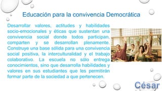 Desarrollar valores, actitudes y habilidades
socio-emocionales y éticas que sustentan una
convivencia social donde todos participan,
comparten y se desarrollan plenamente.
Construye una base sólida para una convivencia
social positiva, la interculturalidad y el trabajo
colaborativo. La escuela no sólo entrega
conocimientos, sino que desarrolla habilidades y
valores en sus estudiantes que les permitirán
formar parte de la sociedad a que pertenecen.
Educación para la convivencia Democrática
 