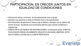 PARTICIPACION, ES CRECER JUNTOS EN
IGUALDAD DE CONDICIONES
• Intervencion activa y armonica de los participantes nutre al grupo
• Expresar sus opiniones e ideas en libertad crece a los participantes
• Del intercambio de opiniones e ideas surge el debate o dialogos con el objetivo DE
ilustrar al grupo, resultando una herramienta efectiva para resolver problemas o
sugerencias
• SABER OIR A LOS DEMAS SIN RESTRICCIONES, el estudiante adulto COMO EL
FACILITADOR CREAN UN AMBIENTE EDUCATIVO EN SANA LIBERTAD, ESTO
SOLO PUEDE LLEVARLOS A LA META PROPUESTA.
 