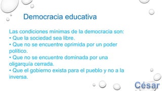 Democracia educativa
Las condiciones mínimas de la democracia son:
• Que la sociedad sea libre.
• Que no se encuentre oprimida por un poder
político.
• Que no se encuentre dominada por una
oligarquía cerrada.
• Que el gobierno exista para el pueblo y no a la
inversa.
 