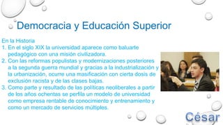 Democracia y Educación Superior
En la Historia
1. En el siglo XIX la universidad aparece como baluarte
pedagógico con una misión civilizadora.
2. Con las reformas populistas y modernizaciones posteriores
a la segunda guerra mundial y gracias a la industrialización y
la urbanización, ocurre una masificación con cierta dosis de
exclusión racista y de las clases bajas.
3. Como parte y resultado de las políticas neoliberales a partir
de los años ochentas se perfila un modelo de universidad
como empresa rentable de conocimiento y entrenamiento y
como un mercado de servicios múltiples.
 