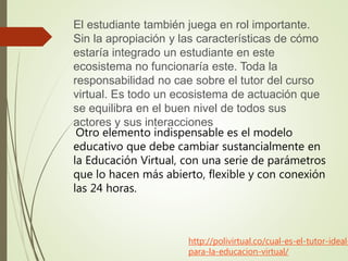 http://polivirtual.co/cual-es-el-tutor-ideal-
para-la-educacion-virtual/
El estudiante también juega en rol importante.
Sin la apropiación y las características de cómo
estaría integrado un estudiante en este
ecosistema no funcionaría este. Toda la
responsabilidad no cae sobre el tutor del curso
virtual. Es todo un ecosistema de actuación que
se equilibra en el buen nivel de todos sus
actores y sus interacciones
Otro elemento indispensable es el modelo
educativo que debe cambiar sustancialmente en
la Educación Virtual, con una serie de parámetros
que lo hacen más abierto, flexible y con conexión
las 24 horas.
 