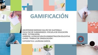 o
GAMIFICACIÓN
UNIVERSIDAD MARIANO GALVÉZ DE GUATEMALA
FACULTAD DE HUMANIDADES / ESCUELA DE EDUCACIÓN
SEDE: TOTONICAPÁN
CARRERA: LICENCIATURA EN ADMINISTRACIÓN EDUCATIVA
CURSO: TRABAJO DE GRADUCACIÓN I
CATEDRÁTICA: LAUREANA GARCÍA
 