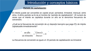 Introducción y conceptos básicos
Periodo de capitalización
El interés puede ser convertido en capital anual, semestral, trimestral, mensual, entre
otros. A dicho periodo se le da el nombre de “periodo de capitalización”. Al numero de
veces que el interés se capitaliza durante un año se le denomina frecuencia de
conversión.
¿Cuál es la frecuencia de conversión de un deposito bancario que paga 5% de interés
capitalizable trimestralmente?
La frecuencia de conversión es igual a 4. El periodo de capitalización es trimestral
4
3
12
re
un trimest
año
un
=
=
meses
meses
 
