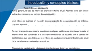 Introducción y conceptos básicos
Tasa de interés compuesto
Por lo general, la tasa de interés se expresa en forma anual. Además, junto con ella se
indica si es necesario, su periodo de capitalización.
Si el interés se expresa sin mención alguna respecto de su capitalización, se entiende
que ésta es anual.
Es muy importante, que para la solución de cualquier problema de interés compuesto, el
interés anual sea convertido a la tasa que corresponda de acuerdo con el periodo de
capitalización que se establezca; si el interés se capitaliza mensualmente el interés anual
debe transformarse en interés mensual; etc.
El periodo de capitalización y la tasa de interés siempre deben ser equivalentes.
 