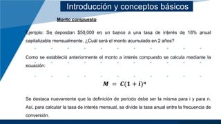 Introducción y conceptos básicos
Monto compuesto
Ejemplo: Se depositan $50,000 en un banco a una tasa de interés de 18% anual
capitalizable mensualmente. ¿Cuál será el monto acumulado en 2 años?
Como se estableció anteriormente el monto a interés compuesto se calcula mediante la
ecuación:
𝑴 = 𝑪(𝟏 + 𝒊)𝒏
Se destaca nuevamente que la definición de periodo debe ser la misma para i y para n.
Así, para calcular la tasa de interés mensual, se divide la tasa anual entre la frecuencia de
conversión.
 