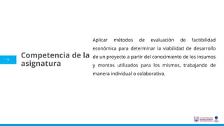 Aplicar métodos de evaluación de factibilidad
económica para determinar la viabilidad de desarrollo
de un proyecto a partir del conocimiento de los insumos
y montos utilizados para los mismos, trabajando de
manera individual o colaborativa.
Competencia de la
asignatura
 