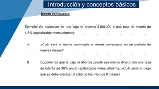 Introducción y conceptos básicos
Monto compuesto
Ejemplo: Se depositan en una caja de ahorros $100,000 a una tasa de interés de
4.8% capitalizable mensualmente.
A. ¿Cuál será el monto acumulado a interés compuesto en un periodo de
nueves meses?
B. Suponiendo que la caja de ahorros preste ese mismo dinero con una tasa
de interés de 30% anual capitalizable mensualmente, ¿Cuál seria el pago
que se debe efectuar al cabo de los mismos 9 meses?
 