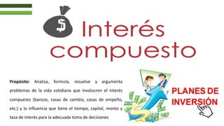 Propósito: Analiza, formula, resuelve y argumenta
problemas de la vida cotidiana que involucren el interés
compuesto (bancos, casas de cambio, casas de empeño,
etc.) y la influencia que tiene el tiempo, capital, monto y
tasa de interés para la adecuada toma de decisiones
 