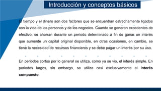 Introducción y conceptos básicos
El tiempo y el dinero son dos factores que se encuentran estrechamente ligados
con la vida de las personas y de los negocios. Cuando se generan excedentes de
efectivo, se ahorran durante un periodo determinado a fin de ganar un interés
que aumente un capital original disponible, en otras ocasiones, en cambio, se
tiene la necesidad de recursos financieros y se debe pagar un interés por su uso.
En periodos cortos por lo general se utiliza, como ya se vio, el interés simple. En
periodos largos, sin embargo, se utiliza casi exclusivamente el interés
compuesto
 