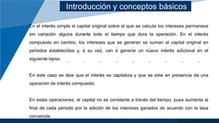 Introducción y conceptos básicos
En el interés simple el capital original sobre el que se calcula los intereses permanece
sin variación alguna durante todo el tiempo que dura la operación. En el interés
compuesto en cambio, los intereses que se generan se suman al capital original en
periodos establecidos y, a su vez, van a generar un nuevo interés adicional en el
siguiente lapso.
En este caso se dice que el interés se capitaliza y que se esta en presencia de una
operación de interés compuesto.
En estas operaciones, el capital no es constante a través del tiempo, pues aumenta al
final de cada periodo por la adición de los intereses ganados de acuerdo con la tasa
convenida.
 