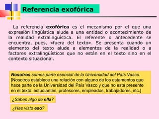 La referencia exofórica es el mecanismo por el que una
expresión lingüística alude a una entidad o acontecimiento de
la realidad extralingüística. El referente o antecedente se
encuentra, pues, «fuera del texto». Se presenta cuando un
elemento del texto alude a elementos de la realidad o a
factores extralingüísticos que no están en el texto sino en el
contexto situacional.
Referencia exofórica
¿Has visto eso?
¿Sabes algo de ella?
Nosotros somos parte esencial de la Universidad del País Vasco.
[Nosotros establece una relación con alguno de los estamentos que
hace parte de la Universidad del País Vasco y que no está presente
en el texto: estudiantes, profesores, empleados, trabajadores, etc.]
 