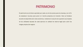 PATRIMONIO
El patrimonio es el dinero aportado por cada uno de los socios para la empresa, con el fin
de abastecer recursos para poner en marcha proyectos de inversión. Este se fortalece
durante el desarrollo de la vida económica, mediante el conjunto de superávit acumulados
de las utilidades liquidas de cada ejercicio en calidad de reserva legal para cubrir los
riesgos propios del negocio
 