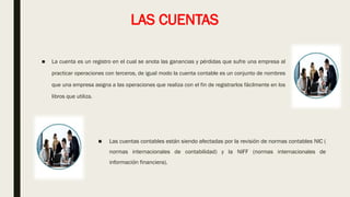 LAS CUENTAS
■ La cuenta es un registro en el cual se anota las ganancias y pérdidas que sufre una empresa al
practicar operaciones con terceros, de igual modo la cuenta contable es un conjunto de nombres
que una empresa asigna a las operaciones que realiza con el fin de registrarlos fácilmente en los
libros que utiliza.
■ Las cuentas contables están siendo afectadas por la revisión de normas contables NIC (
normas internacionales de contabilidad) y la NIFF (normas internacionales de
información financiera).
 