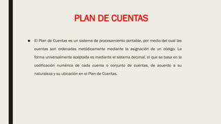 PLAN DE CUENTAS
■ El Plan de Cuentas es un sistema de procesamiento contable, por medio del cual las
cuentas son ordenadas metódicamente mediante la asignación de un código. La
forma universalmente aceptada es mediante el sistema decimal, el que se basa en la
codificación numérica de cada cuenta o conjunto de cuentas, de acuerdo a su
naturaleza y su ubicación en el Plan de Cuentas.
 