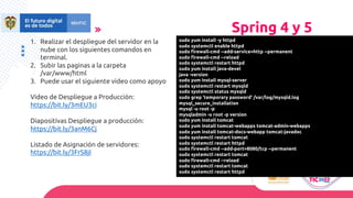 Spring 4 y 5
1. Realizar el despliegue del servidor en la
nube con los siguientes comandos en
terminal.
2. Subir las paginas a la carpeta
/var/www/html
3. Puede usar el siguiente video como apoyo
Video de Despliegue a Producción:
https://bit.ly/3mEU3ci
Diapositivas Despliegue a producción:
https://bit.ly/3anM6Cj
Listado de Asignación de servidores:
https://bit.ly/3FrS8jI
sudo yum install -y httpd
sudo systemctl enable httpd
sudo firewall-cmd --add-service=http --permanent
sudo firewall-cmd --reload
sudo systemctl restart httpd
sudo yum install java-devel
java -version
sudo yum install mysql-server
sudo systemctl restart mysqld
sudo systemctl status mysqld
sudo grep 'temporary password' /var/log/mysqld.log
mysql_secure_installation
mysql -u root -p
mysqladmin -u root -p version
sudo yum install tomcat
sudo yum install tomcat-webapps tomcat-admin-webapps
sudo yum install tomcat-docs-webapp tomcat-javadoc
sudo systemctl restart tomcat
sudo systemctl restart httpd
sudo firewall-cmd --add-port=8080/tcp --permanent
sudo systemctl restart tomcat
sudo firewall-cmd --reload
sudo systemctl restart tomcat
sudo systemctl restart httpd
 