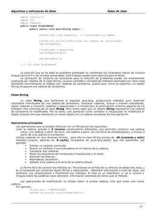 Algoritmos y estructuras de datos Notas de clase
13
import java.io.*;
import In;
import Cadena2;
public class PrueCadena2{
public static void main(String args[]){
Cadena2 cad = new Cadena2(); // Instanciamos la cadena
System.out.printin("Escriba una cadena de caracteres:
cad.setCadena();
//tranformar a mayusculas
cad.setMayusculas();
cad.getCadena ();
}
} // fin clase PrueCadena2
La solución que se ha dado al problema planteado no contempla los caracteres típicos de nuestra
lengua como la ñ o las vocales acentuadas. Este trabajo queda como ejercicio para el lector.
La utilización de vectores de caracteres para la solución de problemas puede ser ampliamente
sustituida por objetos de la clase String. La gran cantidad y variedad de métodos aportados por esta clase
facilitarán enormemente el trabajo con cadenas de caracteres, puesto que, como ya sabemos, un objeto
String encapsula una cadena de caracteres.
Clase String
La clase String, que pertenece al paquete java.lang, proporciona métodos para examinar
caracteres individuales de una cadena de caracteres, comparar cadenas, buscar y extraer subcadenas,
copiar cadenas y convertir cadenas a mayúsculas o a minúsculas. A continuación veremos algunos de los
métodos más comunes de la clase String. Pero antes sepa que un objeto String representa una cadena
de caracteres no modificable. Por to tanto, una operación como convertir a mayúsculas no modificará el
objeto original sino que devolverá un nuevo objeto con la cadena resultante de esa operación.
Operaciones principales
Las operaciones que se pueden efectuar con un String son las siguientes:
crear la cadena, gracias a 9 (nueve) constructores diferentes, que permiten construir una cadena
vacía, una cadena a partir de otra, una cadena a partir de una serie de octetos(bytes), o incluso a
partir de una cadena no constante;
Utilizar cadenas en muy diversas formas, para ello la clase String provee de 48 (cuarenta y ocho)
métodos propios, además de 8 (ocho) heredados de java.lang.object, que nos posibilitan, por
ejemplo:
• Extraer un carácter particular.
• Buscar un carácter o una subcadena en el interior de la cadena.
• Comparar dos cadenas.
• Pasar los caracteres de minúsculas a mayúsculas y al revés.
• Eextraer los blancos.
• Reemplazar caracteres.
• Aañadir otra cadena a la serie de la cadena actual.
La forma fácil de conocer los métodos es: Posiciónese en el help de su entorno de desarrollo Java, y
en la búsqueda por contenido digite String y selecciónelo. Obtendrá información a nivel de clase, sus
atributos, sus constructores y finalmente sus métodos. El help es un hipertexto, si ud lo recorre y
chiquea sobre las palabras clave obtendrá información detallada de cómo usar el método.
Las operaciones de modificación no actúan sobre la propia cadena, sino que crean una nueva
cadena.
Por ejemplo:
String una = “~MAYUSCULAS";
System.out.println (una.toLowerCase());
 