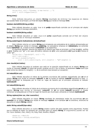 Algoritmos y estructuras de datos Notas de clase
16
String str1, str2 = "Córdoba, la mas bonita ... ";
strl = str2.toUpperCase();
String trim()
Este método devuelve un objeto String resultado de eliminar los espacios en blanco
que pueda haber al principio y al final del objeto String que recibe el mensaje trim.
boolean startsWith(String prefijo)
Este método devuelve un valor true si el prefijo especificado coincide con el principio del objeto
String que recibe el mensaje startsWith.
boolean endsWith(String sufijo)
Este método devuelve un valor true si el sufijo especificado coincide con el final del objeto
String que recibe el mensaje endsWith.
String substring(int Indicelnicial, int IndiceFinal)
Este método retorna un nuevo String que encapsula una subcadena de la cadena almacenada por
el objeto String que recibe el mensaje substring. La subcadena empieza en Indicelnicial y se extiende
hasta IndiceFinal - 1, o hasta el final si IndiceFinal no se especifica.
El siguiente ejemplo, elimina los espacios en blanco que haya al principio y al final de str1, verifica
si str1 finaliza con "gh" y en caso afirmativo obtiene de str1 una subcadena str2 igual a str1 menos el
sufijo "gh".
String strl = "abcdefgh", str2 = "";
strl = strl.trimO ;
if (strl.endsWith("gh"))
str2 = str1.substring(O, str1.length() - "gh".length() );
char charAt(int Indice)
Este método devuelve el carácter que está en la posición especificada en el objeto String que
recibe el mensaje charAt. El índice del primer carácter es el 0. Por lo tanto, el parámetro indice tiene que
estar entre los valores 0 y length() - 1, de lo contrario Java lanzará un excepción.
int indexOf(int car)
Este método devuelve el índice de la primera ocurrencia del carácter especificado por car en el
objeto String que recibe el mensaje indexOf. Si car no existe el método indexOf devuelve el valor -1.
Puede comenzar la búsqueda por el final en lugar de hacerlo por el principio utilizando el método
lastIndexOf.
int indexOf(String str)
Este método devuelve el índice de la primera ocurrencia de la subcadena especificada por str en el
objeto String que recibe el mensaje indexOf. Si str no existe indexOf devuelve -1. Puede
comenzar la búsqueda por el final en lugar de hacerlo por el principio utilizando el metodo lastIndexOf.
String replace(char car, char nuevoCar)
Este método devuelve un nuevo String resultado de reemplazar todas las ocurrencias car por
nuevoCar en el objeto String que recibe el mensaje replace. Si el carácter car no existiera, entonces se
devuelve el objeto String original.
static String valueOf(tipo dato)
Este método devuelve un nuevo String creado a partir del dato pasado como argumento. Puesto
que el método es static no necesita ser invocado para un objeto String. El argumento puede ser de
los tipos boolean, char, char[], int, long, float, double y Object.
double pi = Math.PI;
String strl = String.valueOf(pi);
Char[] toCharArray()
 