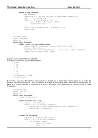 Algoritmos y estructuras de datos Notas de clase
22
public String toString(){
int acuNum = 0;
String aux = "El arreglo contiene los siguientes elementosn";
aux += "Ord.Valn";
for(int i =0;i<arreglo.length;i++) {
aux += " "+i+" "+arreglo[i]+"n";
acuNum+=arreglo[i];
}
aux += "ny su acumulado es: " + acuNum + "n";
return aux;
}
};
//PrueVect.java
import VectorNum;
import In;
public class PrueVect{
public static void main(String args[]){
System.out.print("nCuantos elementos tendra el vector? ");
int aux = In.readInt();
VectorNum vect = new VectorNum(aux); // Creamos el objeto VectorNum
System.out.println(vect.toString());
}
}
Cuantos elementos tendra el vector? 6
El arreglo contiene los siguientes elementos
Ord.Val
0 16
1 89
2 81
3 3
4 34
5 71
y su acumulado es: 294
Process Exit...
3. Codificar una clase ArregloNum conteniendo un arreglo de n elementos enteros cargados a partir de
entrada de datos por teclado. Hay que exhibir el arreglo e indicar cual es su elemento de menor valor. El
valor de n es solicitado en el operador en el main() y pasado como argumento al constructor de la clase
ArregloNum.
//VectorNum.java
import Java.io.*;
import In;
public class VectorNum{
private int arreglo [];
public VectorNum(int cant){
arreglo = new int[cant];
for(int i = 0; i< arreglo.length;i++){
System.out.print("nInforme valor del "+i+" elemento ");
arreglo[i] = In.readInt();
}
}
private int menorElem(){
int menor = arreglo[0];int orden = 0;
for(int i = 0; i< arreglo.length;i++)
if (arreglo[i]<menor){
menor = arreglo[i];
orden = i;
 