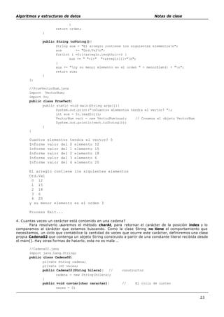 Algoritmos y estructuras de datos Notas de clase
23
}
return orden;
}
public String toString(){
String aux = "El arreglo contiene los siguientes elementosn";
aux += "Ord.Valn";
for(int i =0;i<arreglo.length;i++) {
aux += " "+i+" "+arreglo[i]+"n";
}
aux += "ny su menor elemento es el orden " + menorElem() + "n";
return aux;
}
};
//PrueVectorNum.java
import VectorNum;
import In;
public class PrueVect{
public static void main(String args[]){
System.out.print("nCuantos elementos tendra el vector? ");
int aux = In.readInt();
VectorNum vect = new VectorNum(aux); // Creamos el objeto VectorNum
System.out.println(vect.toString());
}
}
Cuantos elementos tendra el vector? 5
Informe valor del 0 elemento 12
Informe valor del 1 elemento 15
Informe valor del 2 elemento 18
Informe valor del 3 elemento 6
Informe valor del 4 elemento 20
El arreglo contiene los siguientes elementos
Ord.Val
0 12
1 15
2 18
3 6
4 20
y su menor elemento es el orden 3
Process Exit...
4. Cuantas veces un carácter está contenido en una cadena?
Para resolverlo usaremos el método charAt, para retornar el carácter de la posición index y lo
comparamos al carácter que estamos buscando. Como la clase String no tiene el comportamiento que
necesitamos, un ciclo que contabilice la cantidad de veces que ocurre este carácter, definiremos una clase
propia Cadena02 que contenga un objeto String construido a partir de una constante literal recibida desde
el main(). Hay otras formas de hacerlo, esta no es mala …
//Cadena02.java
import java.lang.String;
public class Cadena02{
private String cadena;
private int veces;
public Cadena02(String hilera){ // constructor
cadena = new String(hilera);
}
public void contar(char caracter){ // El ciclo de conteo
veces = 0;
 