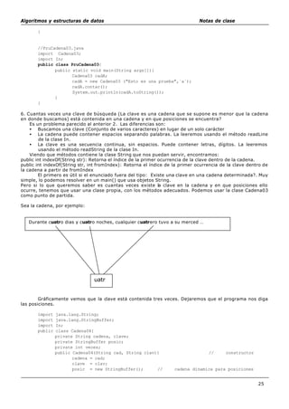 Algoritmos y estructuras de datos Notas de clase
25
}
//PruCadena03.java
import Cadena03;
import In;
public class PruCadena03{
public static void main(String args[]){
Cadena03 cadA;
cadA = new Cadena03 ("Esto es una prueba",`a´);
cadA.contar();
System.out.println(cadA.toString());
}
}
6. Cuantas veces una clave de búsqueda (La clave es una cadena que se supone es menor que la cadena
en donde buscamos) está contenida en una cadena y en que posiciones se encuentra?
Es un problema parecido al anterior 2. Las diferencias son:
• Buscamos una clave (Conjunto de varios caracteres) en lugar de un solo carácter
• La cadena puede contener espacios separando palabras. La leeremos usando el método readLine
de la clase In.
• La clave es una secuencia continua, sin espacios. Puede contener letras, dígitos. La leeremos
usando el método readString de la clase In.
Viendo que métodos contiene la clase String que nos puedan servir, encontramos:
public int indexOf(String str): Retorna el índice de la primer ocurrencia de la clave dentro de la cadena.
public int indexOf(String str, int fromIndex): Retorna el índice de la primer ocurrencia de la clave dentro de
la cadena a partir de fromIndex
El primero es útil si el enunciado fuera del tipo: Existe una clave en una cadena determinada?. Muy
simple, lo podemos resolver en un main() que usa objetos String.
Pero si lo que queremos saber es cuantas veces existe la clave en la cadena y en que posiciones ello
ocurre, tenemos que usar una clase propia, con los métodos adecuados. Podemos usar la clase Cadena03
como punto de partida.
Sea la cadena, por ejemplo:
Gráficamente vemos que la clave está contenida tres veces. Dejaremos que el programa nos diga
las posiciones.
import java.lang.String;
import java.lang.StringBuffer;
import In;
public class Cadena04{
private String cadena, clave;
private StringBuffer posic;
private int veces;
public Cadena04(String cad, String clav){ // constructor
cadena = cad;
clave = clav;
posic = new StringBuffer(); // cadena dinamica para posiciones
Durante cuatro dias y cuatro noches, cualquier cuatrero tuvo a su merced …
uatr
 