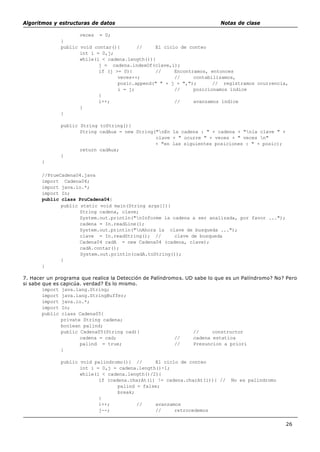 Algoritmos y estructuras de datos Notas de clase
26
veces = 0;
}
public void contar(){ // El ciclo de conteo
int i = 0,j;
while(i < cadena.length()){
j = cadena.indexOf(clave,i);
if (j >= 0){ // Encontramos, entonces
veces++; // contabilizamos,
posic.append(" " + j + ","); // registramos ocurrencia,
i = j; // posicionamos indice
}
i++; // avanzamos indice
}
}
public String toString(){
String cadAux = new String("nEn la cadena : " + cadena + "nla clave " +
clave + " ocurre " + veces + " veces n"
+ "en las siguientes posiciones : " + posic);
return cadAux;
}
}
//PrueCadena04.java
import Cadena04;
import java.io.*;
import In;
public class PruCadena04{
public static void main(String args[]){
String cadena, clave;
System.out.println("nInforme la cadena a ser analizada, por favor ...");
cadena = In.readLine();
System.out.println("nAhora la clave de busqueda ...");
clave = In.readString(); // clave de busqueda
Cadena04 cadA = new Cadena04 (cadena, clave);
cadA.contar();
System.out.println(cadA.toString());
}
}
7. Hacer un programa que realice la Detección de Palíndromos. UD sabe lo que es un Palíndromo? No? Pero
si sabe que es capicúa. verdad? Es lo mismo.
import java.lang.String;
import java.lang.StringBuffer;
import java.io.*;
import In;
public class Cadena05{
private String cadena;
boolean palind;
public Cadena05(String cad){ // constructor
cadena = cad; // cadena estatica
palind = true; // Presuncion a priori
}
public void palindromo(){ // El ciclo de conteo
int i = 0,j = cadena.length()-1;
while(i < cadena.length()/2){
if (cadena.charAt(i) != cadena.charAt(i)){ // No es palindromo
palind = false;
break;
}
i++; // avanzamos
j--; // retrocedemos
 