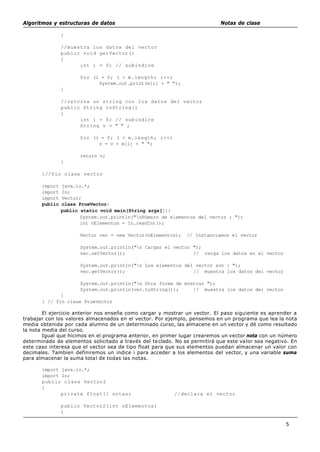 Algoritmos y estructuras de datos Notas de clase
5
}
//muestra los datos del vector
public void getVector()
{
int i = 0; // subindice
for (i = 0; i < m.length; i++)
System.out.print(m[i] + " ");
}
//retorna un string con los datos del vector
public String toString()
{
int i = 0; // subindice
String v = " " ;
for (i = 0; i < m.length; i++)
v = v + m[i] + " ";
return v;
}
}//fin clase vector
import java.io.*;
import In;
import Vector;
public class PrueVector{
public static void main(String args[]){
System.out.println("nNúmero de elementos del vector : ");
int nElementos = In.readInt();
Vector vec = new Vector(nElementos); // Instanciamos el vector
System.out.println("n Cargar el vector ");
vec.setVector(); // carga los datos en el vector
System.out.println("n Los elementos del vector son : ");
vec.getVector(); // muestra los datos del vector
System.out.println("n Otra forma de mostrar ");
System.out.println(vec.toString()); // muestra los datos del vector
}
} // fin clase PrueVector
El ejercicio anterior nos enseña como cargar y mostrar un vector. El paso siguiente es aprender a
trabajar con los valores almacenados en el vector. Por ejemplo, pensemos en un programa que lea la nota
media obtenida por cada alumno de un determinado curso, las almacene en un vector y dé como resultado
la nota media del curso.
Igual que hicimos en el programa anterior, en primer lugar crearemos un vector nota con un número
determinado de elementos solicitado a través del teclado. No se permitirá que este valor sea negativo. En
este caso interesa que el vector sea de tipo float para que sus elementos puedan almacenar un valor con
decimales. Tambien definiremos un indice i para acceder a los elementos del vector, y una variable suma
para almacenar la suma total de todas las notas.
import java.io.*;
import In;
public class Vector2
{
private float[] notas; //declara el vector
public Vector2(int nElementos)
{
 