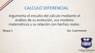 Argumenta el estudio del cálculo mediante el
análisis de su evolución, sus modelos
matemáticos y su relación con hechos reales.
CALCULO DIFERENCIAL
Bloque 1 5to. Cuatrimestre
 