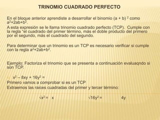TRINOMIO CUADRADO PERFECTO
En el bloque anterior aprendiste a desarrollar el binomio (a + b) 2 como
a2+2ab+b2.
A esta expresión se le llama trinomio cuadrado perfecto (TCP). Cumple con
la regla “el cuadrado del primer término, más el doble producto del primero
por el segundo, más el cuadrado del segundo.
Para determinar que un trinomio es un TCP es necesario verificar si cumple
con la regla a2+2ab+b2.
Ejemplo: Factoriza el trinomio que se presenta a continuación evaluaqndo si
son TCP.
1) x2 – 8xy + 16y2 =
Primero vamos a comprobar si es un TCP
Extraemos las raices cuadradas del primer y tercer término:
√x2 = x √16y2 = 4y
 