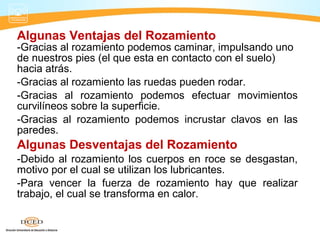 Algunas Ventajas del Rozamiento
-Gracias al rozamiento podemos caminar, impulsando uno
de nuestros pies (el que esta en contacto con el suelo)
hacia atrás.
-Gracias al rozamiento las ruedas pueden rodar.
-Gracias al rozamiento podemos efectuar movimientos
curvilíneos sobre la superficie.
-Gracias al rozamiento podemos incrustar clavos en las
paredes.
Algunas Desventajas del Rozamiento
-Debido al rozamiento los cuerpos en roce se desgastan,
motivo por el cual se utilizan los lubricantes.
-Para vencer la fuerza de rozamiento hay que realizar
trabajo, el cual se transforma en calor.
 
