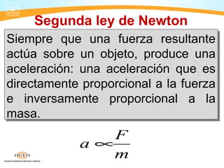 Segunda ley de Newton
Siempre que una fuerza resultante
actúa sobre un objeto, produce una
aceleración: una aceleración que es
directamente proporcional a la fuerza
e inversamente proporcional a la
masa.
Siempre que una fuerza resultante
actúa sobre un objeto, produce una
aceleración: una aceleración que es
directamente proporcional a la fuerza
e inversamente proporcional a la
masa.
F
a
m
∝
 