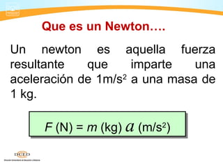 Un newton es aquella fuerza
resultante que imparte una
aceleración de 1m/s2
a una masa de
1 kg.
F (N) = m (kg) a (m/s2
)F (N) = m (kg) a (m/s2
)
Que es un Newton….
 