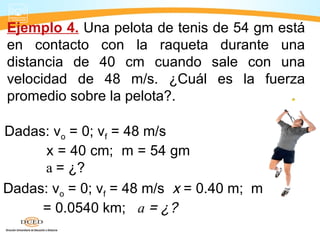 Ejemplo 4. Una pelota de tenis de 54 gm está
en contacto con la raqueta durante una
distancia de 40 cm cuando sale con una
velocidad de 48 m/s. ¿Cuál es la fuerza
promedio sobre la pelota?.
Dadas: vo = 0; vf = 48 m/s x = 0.40 m; m
= 0.0540 km; a = ¿?
Dadas: vo = 0; vf = 48 m/s
x = 40 cm; m = 54 gm
a = ¿?
 