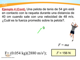 Ejemplo 4 (Cont). Una pelota de tenis de 54 gm está
en contacto con la raqueta durante una distancia de
40 cm cuando sale con una velocidad de 48 m/s.
¿Cuál es la fuerza promedio sobre la pelota?.
2 2
02 ;fax v v= −
00
2
2(48 m/s)
; 2880 m/s
2(0.40 m)
a a= =
F= (0.054 kg)(2880 m/s2
); F = 156 N
F = maF = ma
2
2
fv
a
x
=
 