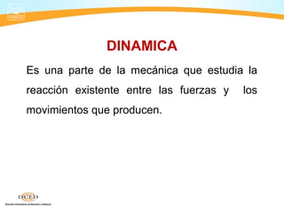 DINAMICA
Es una parte de la mecánica que estudia la
reacción existente entre las fuerzas y los
movimientos que producen.
 