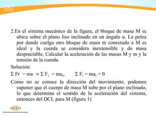 2.En el sistema mecánico de la figura, el bloque de masa M se
ubica sobre el plano liso inclinado en un ángulo α. La polea
por donde cuelga otro bloque de masa m conectado a M es
ideal y la cuerda se considera inextensible y de masa
despreciable. Calcular la aceleración de las masas M y m y la
tensión de la cuerda.
Solución:
Σ Fr = ma Σ F⇒ X = maX, Σ FY = maY = 0
Como no se conoce la dirección del movimiento, podemos
suponer que el cuerpo de masa M sube por el plano inclinado,
lo que determina el sentido de la aceleración del sistema,
entonces del DCL para M (figura 1)
 