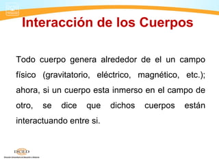 Interacción de los Cuerpos
Todo cuerpo genera alrededor de el un campo
físico (gravitatorio, eléctrico, magnético, etc.);
ahora, si un cuerpo esta inmerso en el campo de
otro, se dice que dichos cuerpos están
interactuando entre si.
 