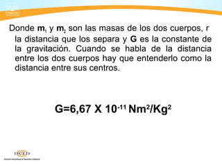 Donde m1 y m2 son las masas de los dos cuerpos, r
la distancia que los separa y G es la constante de
la gravitación. Cuando se habla de la distancia
entre los dos cuerpos hay que entenderlo como la
distancia entre sus centros.
G=6,67 X 10-11
Nm2
/Kg2
 