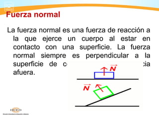 Fuerza normal
La fuerza normal es una fuerza de reacción a
la que ejerce un cuerpo al estar en
contacto con una superficie. La fuerza
normal siempre es perpendicular a la
superficie de contacto y dirigida hacia
afuera.
 